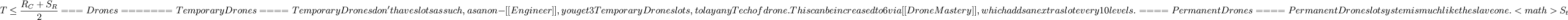 T \le \dfrac{R_C +S_R}{2}

===  Drones  ===

====  Temporary Drones  ====

Temporary Drones don't have slots as such, as a non-[[Engineer]], you get 3 Temporary Drone slots, to lay any Tech of drone. This can be increased to 6 via [[Drone Mastery]], which adds an extra slot every 10 levels.

====  Permanent Drones  ====

Permanent Drone slot system is much like the slave one. <math>S_t