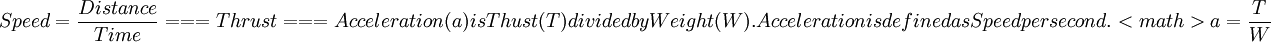 Speed = \dfrac{Distance}{Time}

===Thrust===
Acceleration (a) is Thust (T) divided by Weight (W). Acceleration is defined as Speed per second.

<math>
a=\dfrac{T}{W}
