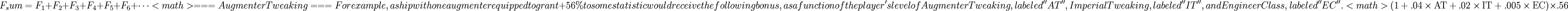 
F_sum = F_1 + F_2 + F_3 + F_4 + F_5 + F_6 + \cdots
<math>
===Augmenter Tweaking===

For example, a ship with one augmenter equipped to grant +56% to some statistic would receive the following bonus, as a function of the player's level of Augmenter Tweaking, labeled ''AT'', Imperial Tweaking, labeled ''IT'', and Engineer Class, labeled ''EC''.  

<math>
\left(1+.04\times\mbox{AT}+.02\times\mbox{IT}+.005\times\mbox{EC}\right)\times.56
